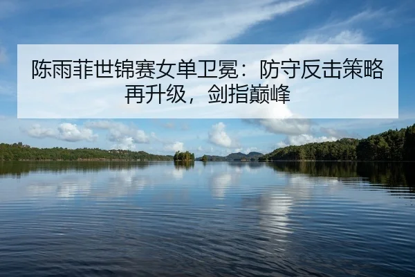 陈雨菲世锦赛女单卫冕：防守反击策略再升级，剑指巅峰