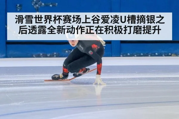 滑雪世界杯赛场上谷爱凌U槽摘银之后透露全新动作正在积极打磨提升